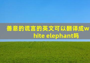 善意的谎言的英文可以翻译成white elephant吗